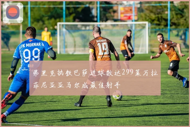 弗里克执教巴萨进球数达299莱万拉菲尼亚亚马尔成最佳射手