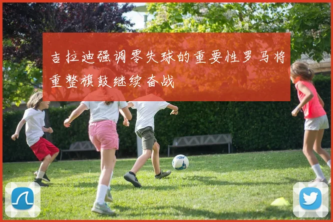 吉拉迪强调零失球的重要性罗马将重整旗鼓继续奋战