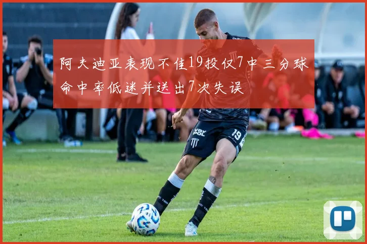 阿夫迪亚表现不佳19投仅7中三分球命中率低迷并送出7次失误