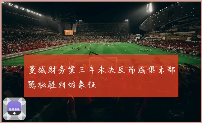 曼城财务案三年未决反而成俱乐部隐秘胜利的象征