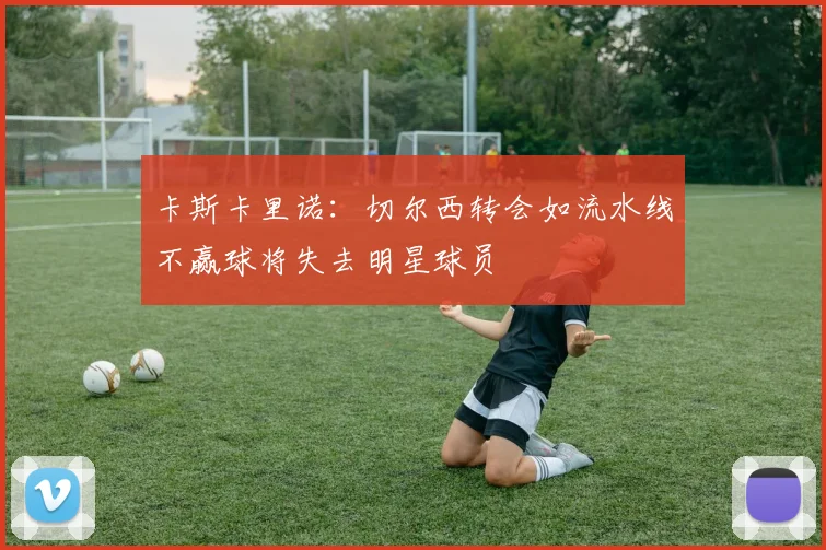卡斯卡里诺：切尔西转会如流水线不赢球将失去明星球员