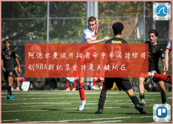 阿德尔曼谈开拓者命中率若持续将创NBA新纪录坚持是关键所在