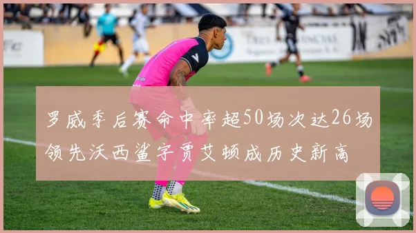 罗威季后赛命中率超50场次达26场领先沃西鲨字贾艾顿成历史新高