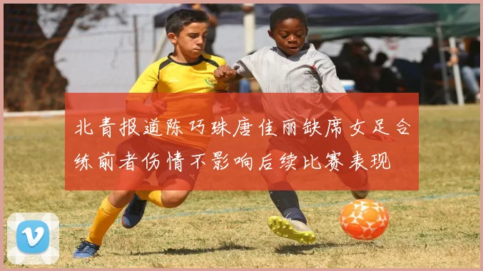 北青报道陈巧珠唐佳丽缺席女足合练前者伤情不影响后续比赛表现