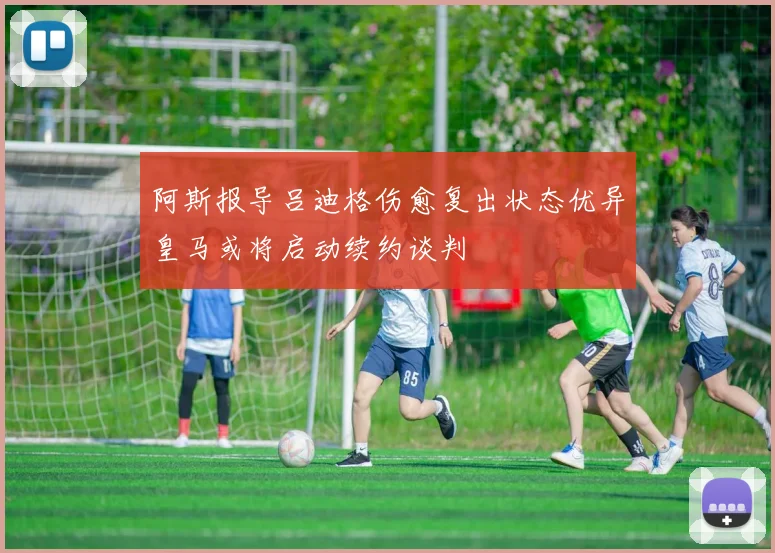 阿斯报导吕迪格伤愈复出状态优异皇马或将启动续约谈判