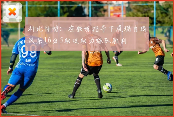 科比怀特：在教练指导下展现自我风采16分5助攻助力球队胜利