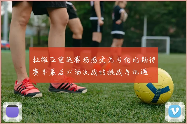 拉维亚重返赛场感受无与伦比期待赛季最后六场决战的挑战与机遇