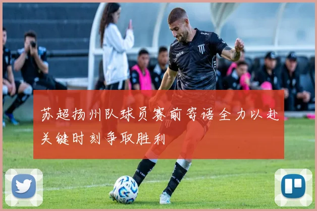 苏超扬州队球员赛前寄语全力以赴关键时刻争取胜利